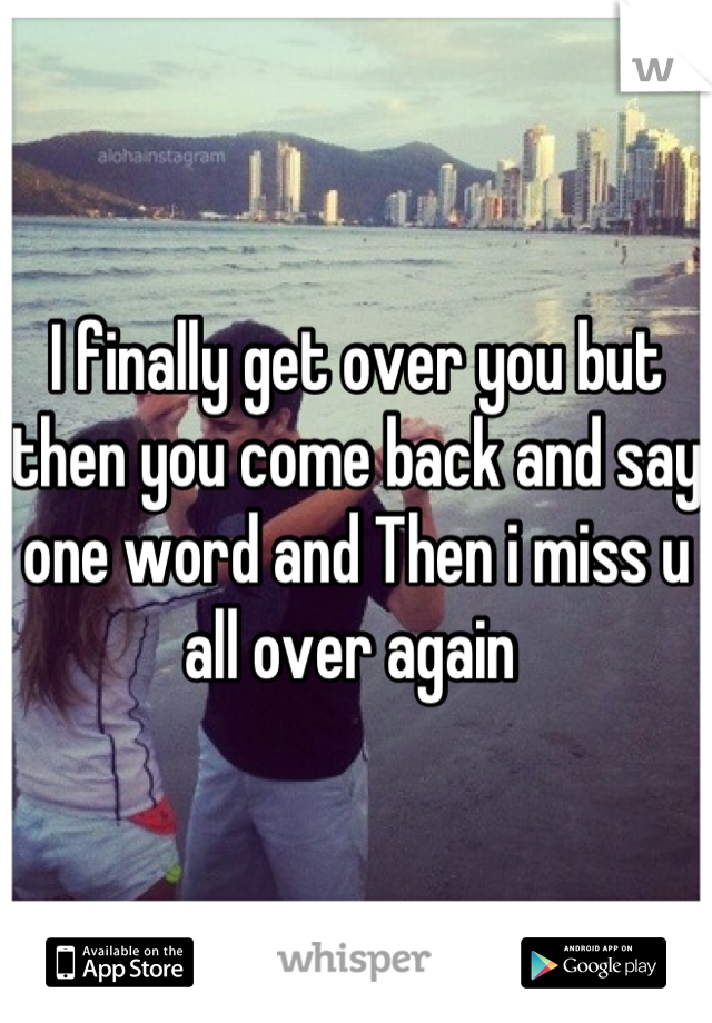 I finally get over you but then you come back and say one word and Then i miss u all over again 