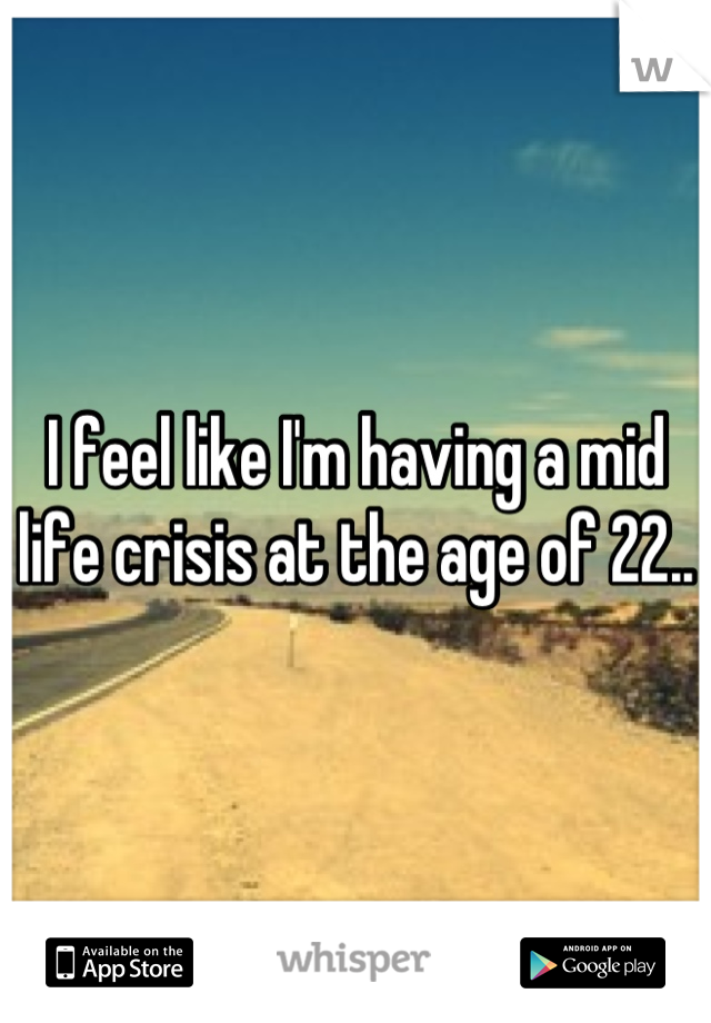 I feel like I'm having a mid life crisis at the age of 22..