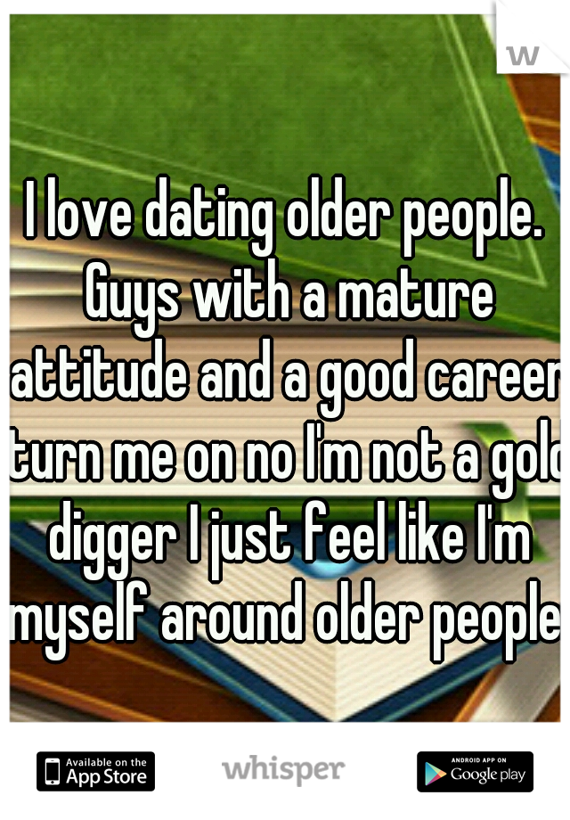 I love dating older people. Guys with a mature attitude and a good career turn me on no I'm not a gold digger I just feel like I'm myself around older people.