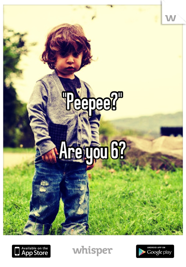 "Peepee?"

Are you 6?