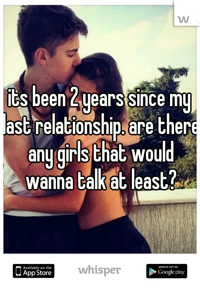 its been 2 years since my last relationship. are there any girls that would wanna talk at least?