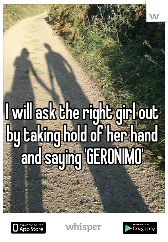 I will ask the right girl out by taking hold of her hand and saying 'GERONIMO'