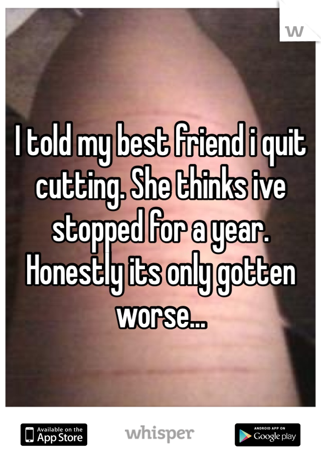 I told my best friend i quit cutting. She thinks ive stopped for a year. Honestly its only gotten worse...