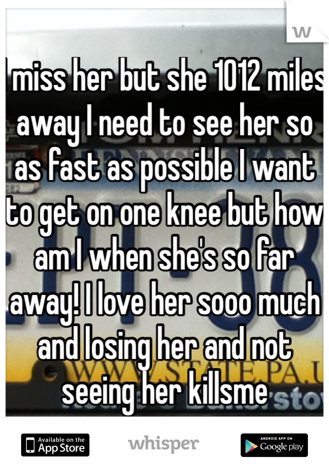 I miss her but she 1012 miles away I need to see her so as fast as possible I want to get on one knee but how am I when she's so far away! I love her sooo much and losing her and not seeing her killsme