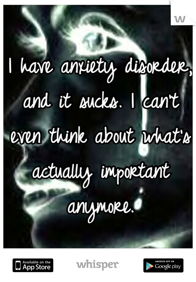 I have anxiety disorder, and it sucks. I can't even think about what's actually important anymore.