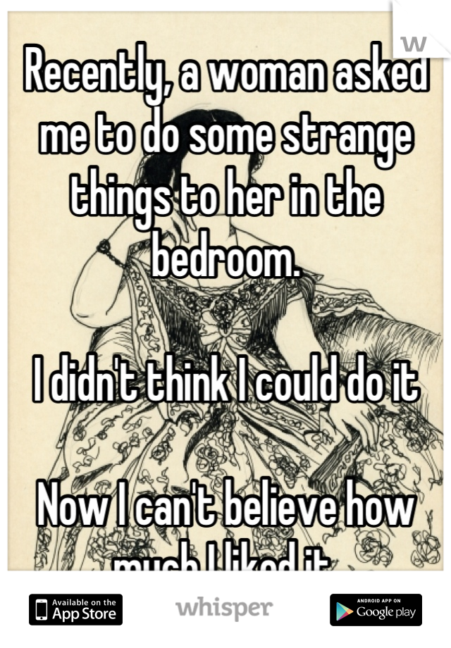 Recently, a woman asked me to do some strange things to her in the bedroom.

I didn't think I could do it

Now I can't believe how much I liked it.