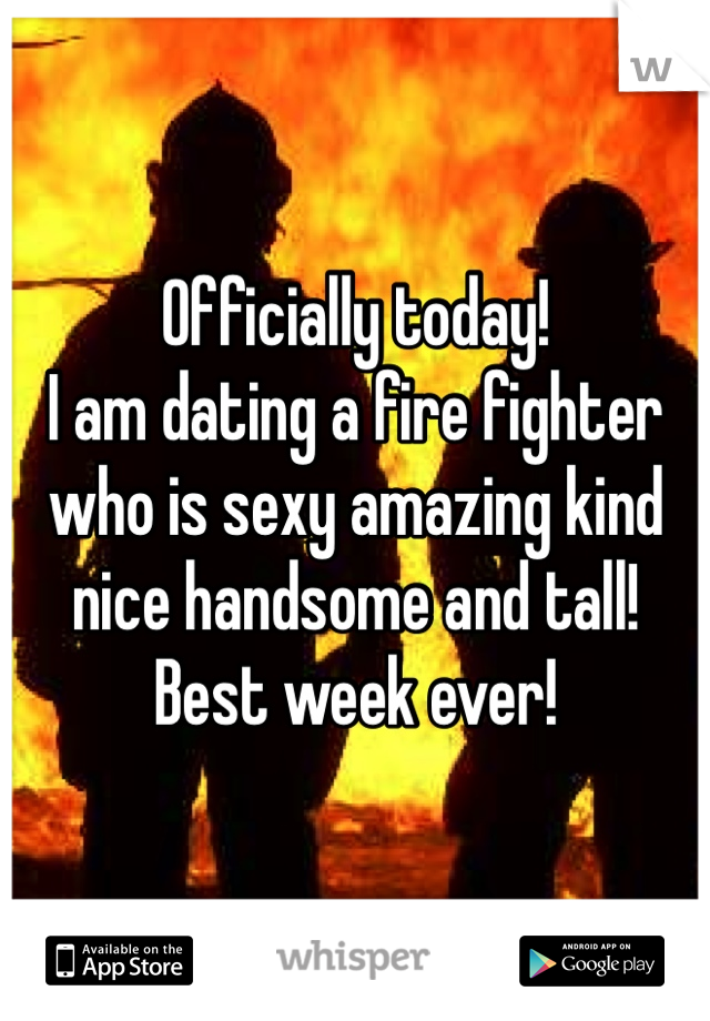 Officially today! 
I am dating a fire fighter who is sexy amazing kind nice handsome and tall! 
Best week ever!