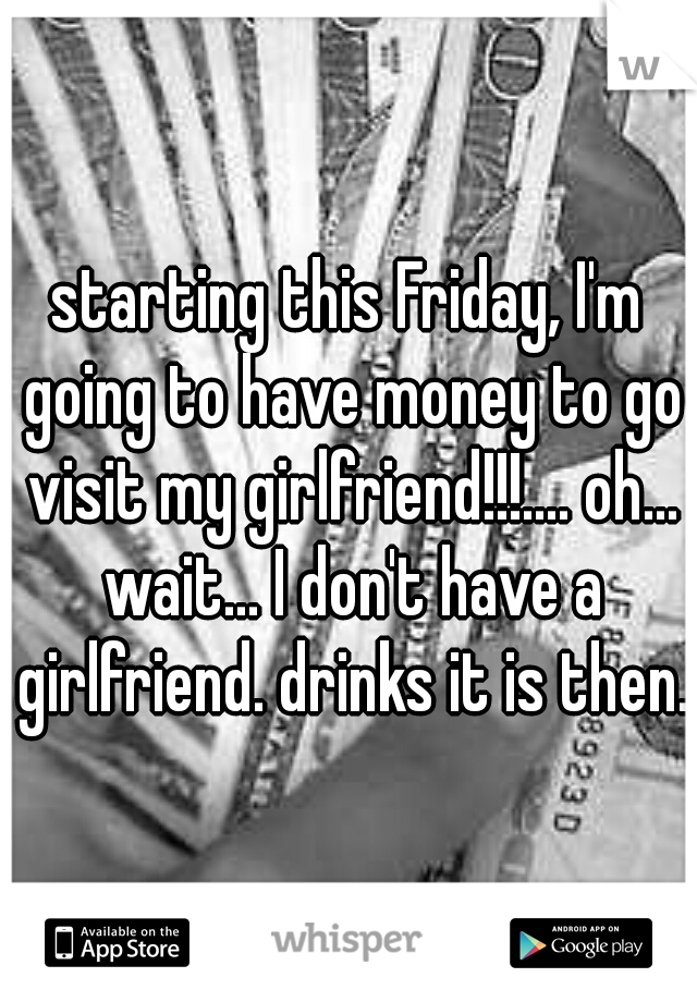 starting this Friday, I'm going to have money to go visit my girlfriend!!!.... oh... wait... I don't have a girlfriend. drinks it is then.