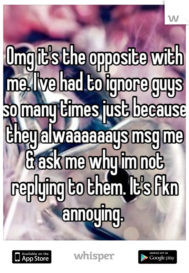 Omg it's the opposite with me. I've had to ignore guys so many times just because they alwaaaaaays msg me & ask me why im not replying to them. It's fkn annoying. 