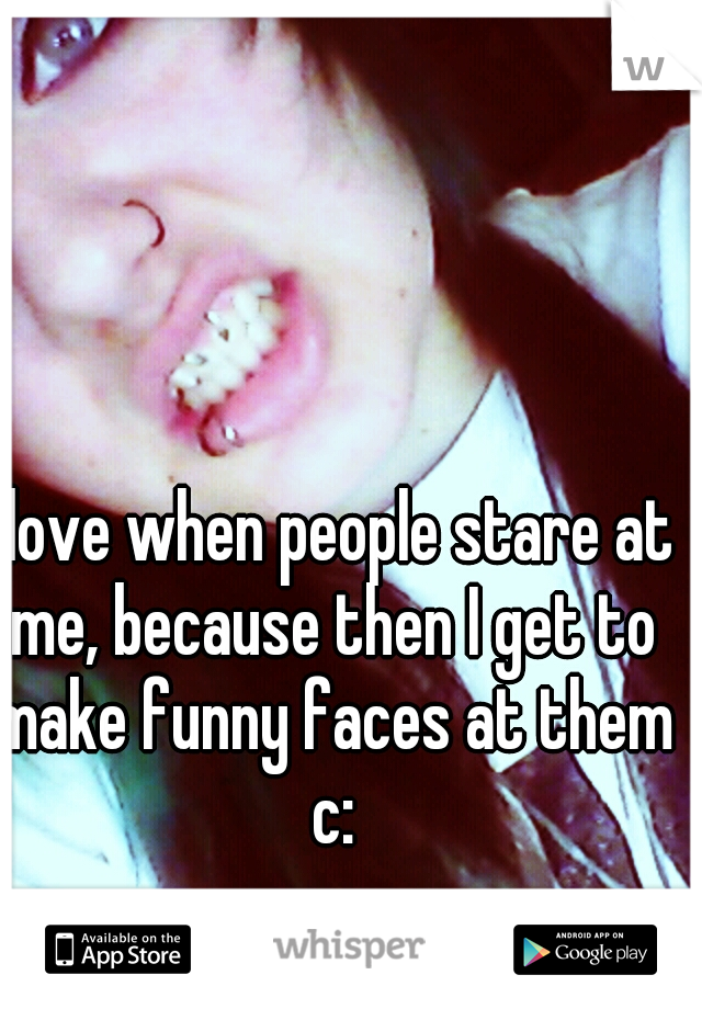 I love when people stare at me, because then I get to make funny faces at them c: