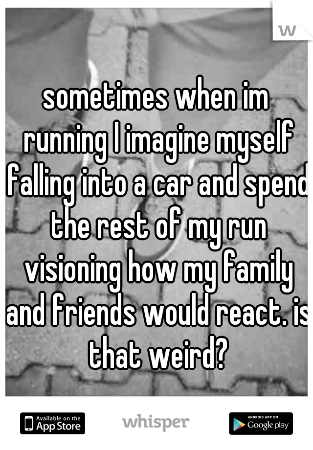 sometimes when im running I imagine myself falling into a car and spend the rest of my run visioning how my family and friends would react. is that weird?