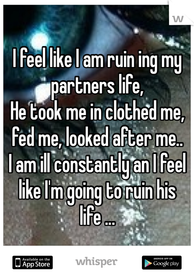 I feel like I am ruin ing my partners life,
He took me in clothed me, fed me, looked after me..
I am ill constantly an I feel like I'm going to ruin his life ...