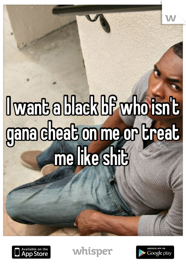 I want a black bf who isn't gana cheat on me or treat me like shit 