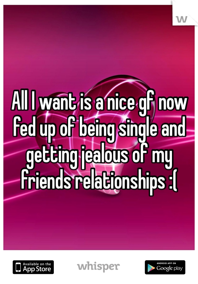 All I want is a nice gf now fed up of being single and getting jealous of my friends relationships :( 