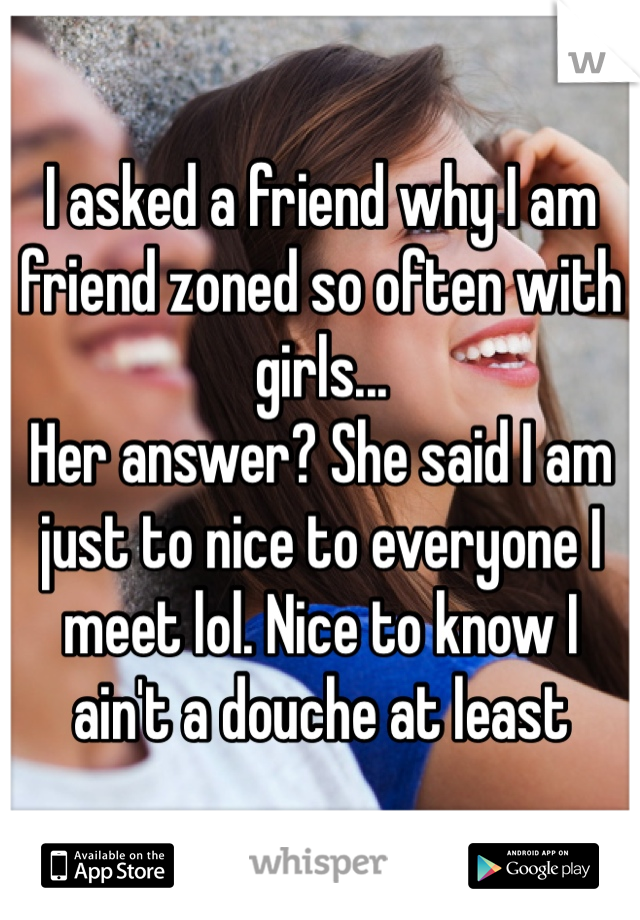 I asked a friend why I am friend zoned so often with girls... 
Her answer? She said I am just to nice to everyone I meet lol. Nice to know I ain't a douche at least 