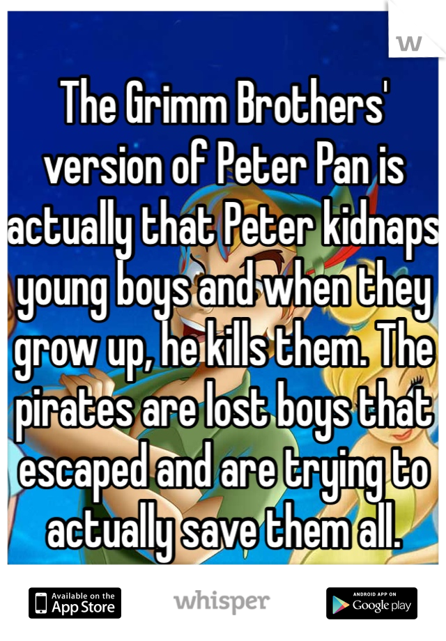 The Grimm Brothers' version of Peter Pan is actually that Peter kidnaps young boys and when they grow up, he kills them. The pirates are lost boys that escaped and are trying to actually save them all.