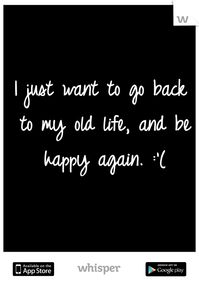 I just want to go back to my old life, and be happy again. :'(