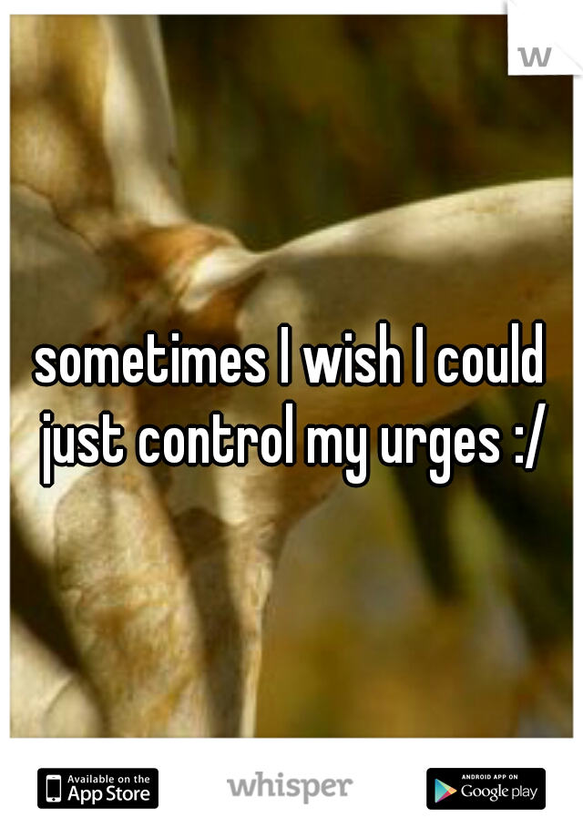 sometimes I wish I could just control my urges :/