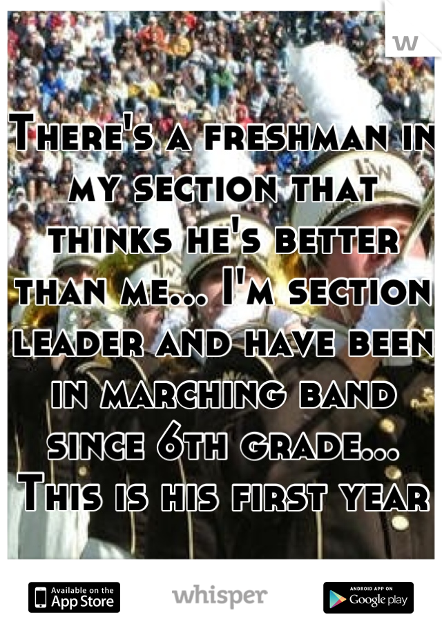 There's a freshman in my section that thinks he's better than me... I'm section leader and have been in marching band since 6th grade... This is his first year