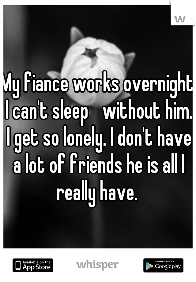 My fiance works overnight I can't sleep 
without him. I get so lonely. I don't have a lot of friends he is all I really have. 