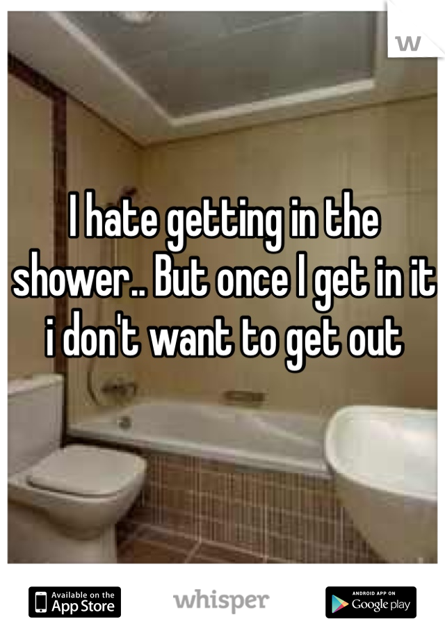 I hate getting in the shower.. But once I get in it i don't want to get out 
