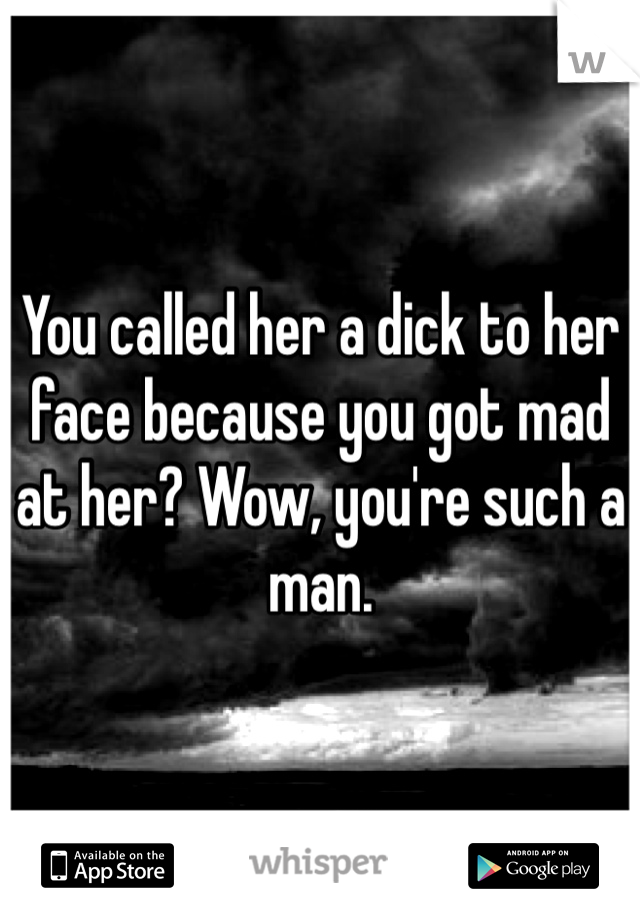 You called her a dick to her face because you got mad at her? Wow, you're such a man. 