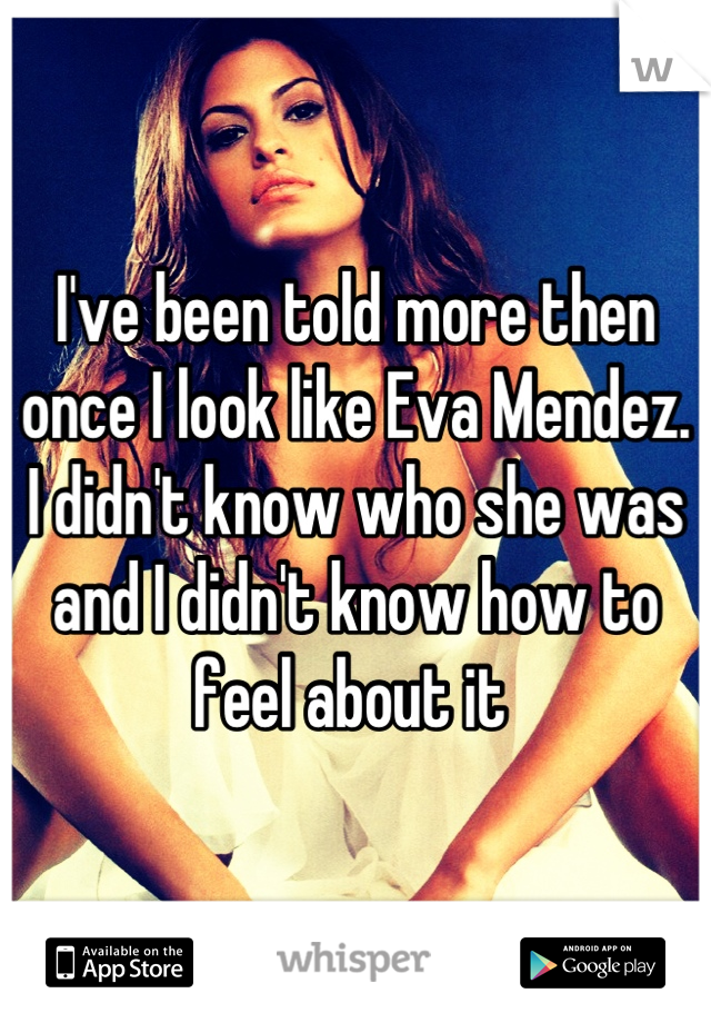 I've been told more then once I look like Eva Mendez. I didn't know who she was and I didn't know how to feel about it 
