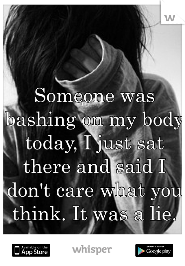 Someone was bashing on my body today, I just sat there and said I don't care what you think. It was a lie. 