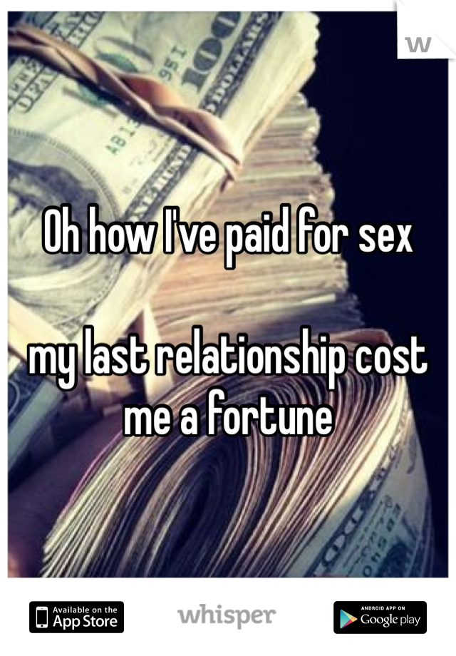 Oh how I've paid for sex 

my last relationship cost me a fortune 