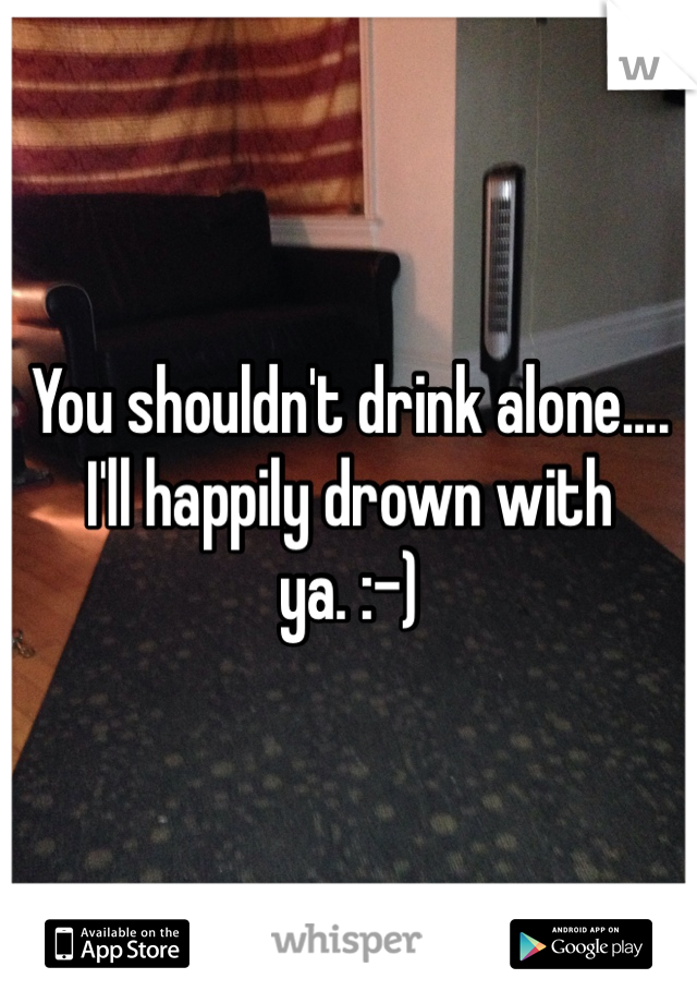 You shouldn't drink alone.... I'll happily drown with ya. :-)
