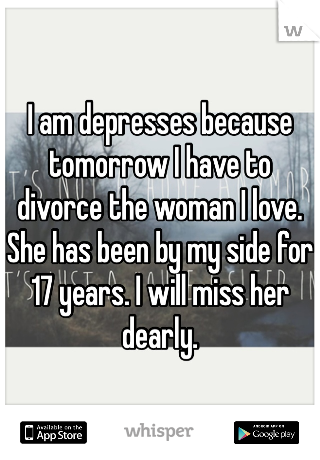 I am depresses because tomorrow I have to divorce the woman I love. She has been by my side for 17 years. I will miss her dearly. 