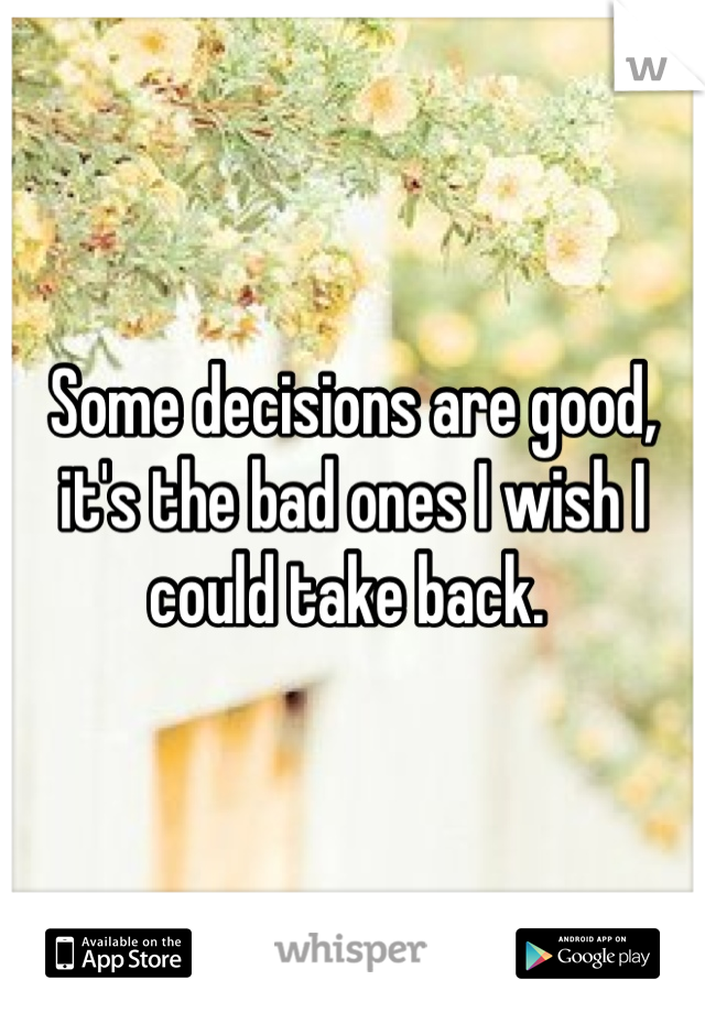 Some decisions are good, it's the bad ones I wish I could take back. 