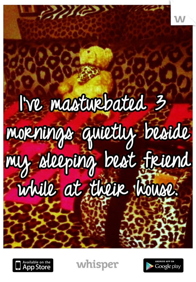 I've masturbated 3 mornings quietly beside my sleeping best friend while at their house.