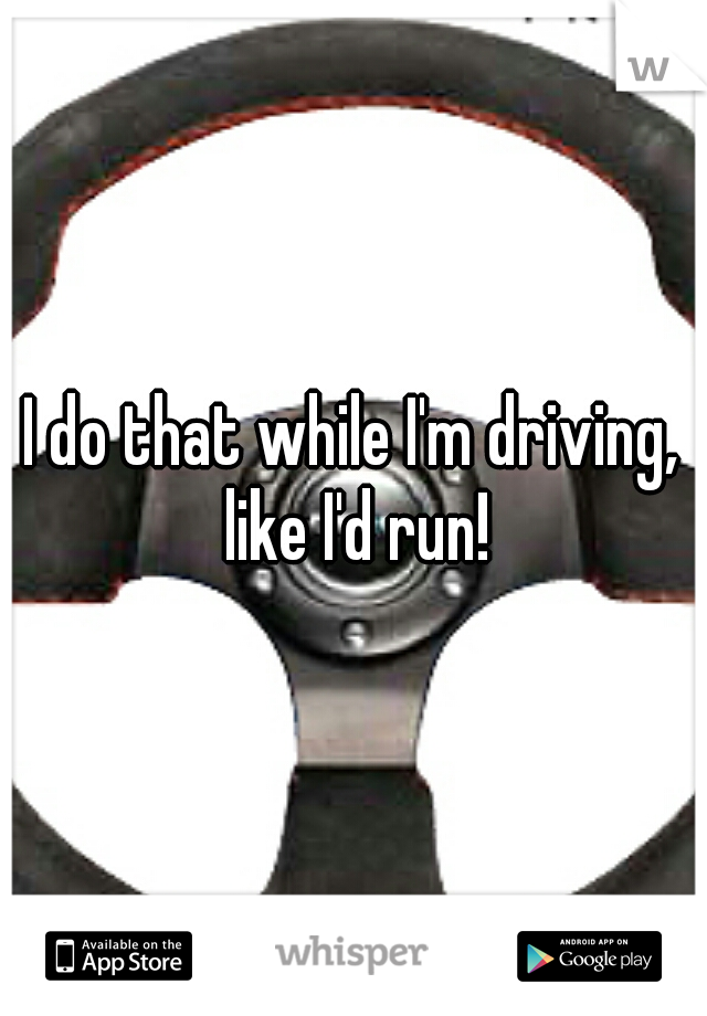 I do that while I'm driving, like I'd run!