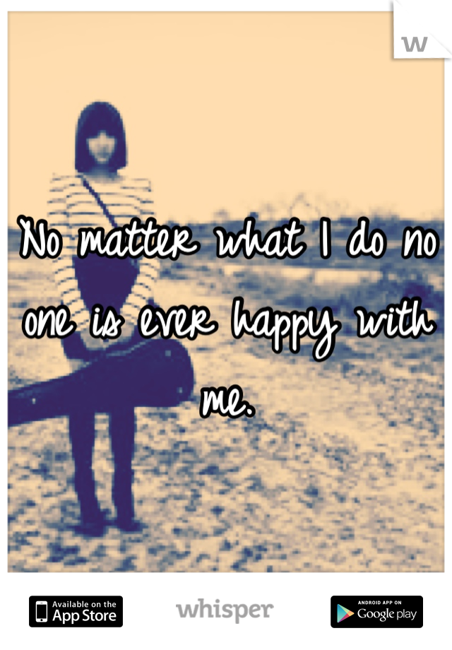 No matter what I do no one is ever happy with me. 