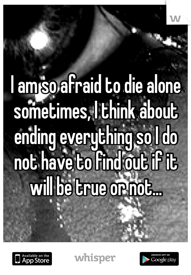 I am so afraid to die alone sometimes, I think about ending everything so I do not have to find out if it will be true or not...