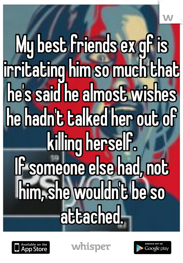 My best friends ex gf is irritating him so much that he's said he almost wishes he hadn't talked her out of killing herself.
If someone else had, not him, she wouldn't be so attached.