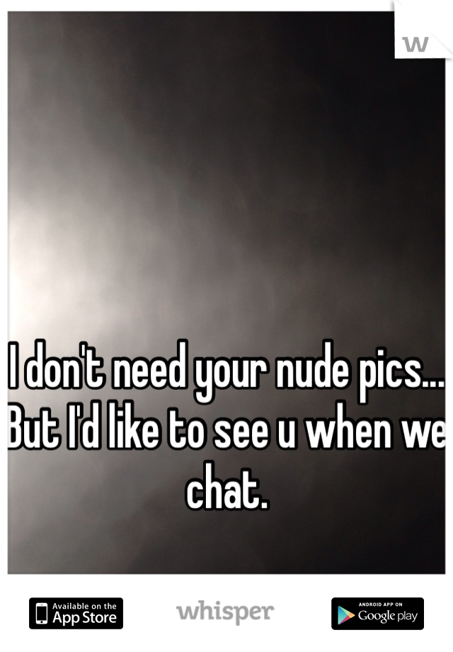 I don't need your nude pics... But I'd like to see u when we chat.  