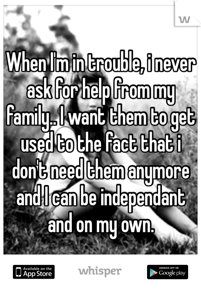 When I'm in trouble, i never ask for help from my family.. I want them to get used to the fact that i don't need them anymore and I can be independant and on my own.