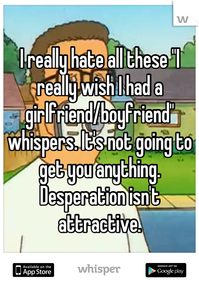 I really hate all these "I really wish I had a girlfriend/boyfriend" whispers. It's not going to get you anything. Desperation isn't attractive.