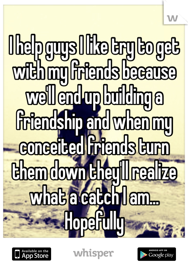 I help guys I like try to get with my friends because we'll end up building a friendship and when my conceited friends turn them down they'll realize what a catch I am... Hopefully