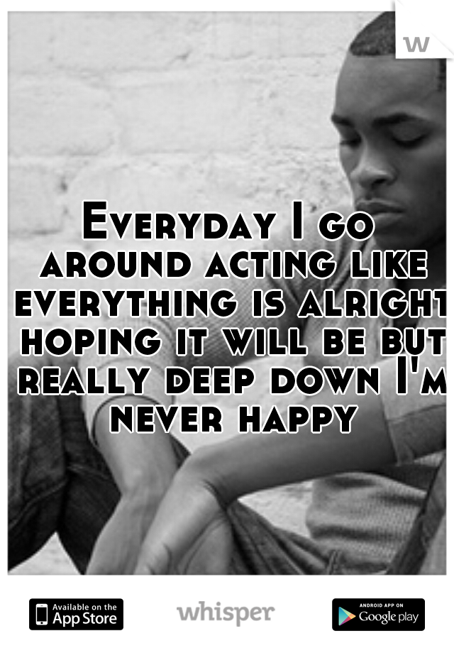 Everyday I go around acting like everything is alright hoping it will be but really deep down I'm never happy