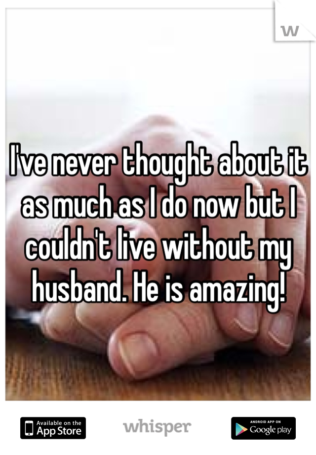 I've never thought about it as much as I do now but I couldn't live without my husband. He is amazing!