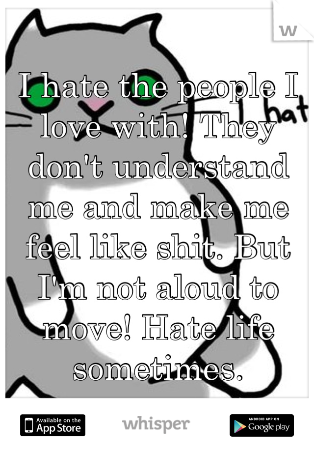 I hate the people I love with! They don't understand me and make me feel like shit. But I'm not aloud to move! Hate life sometimes.