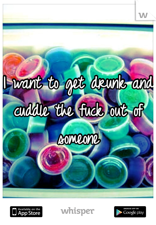 I want to get drunk and cuddle the fuck out of someone