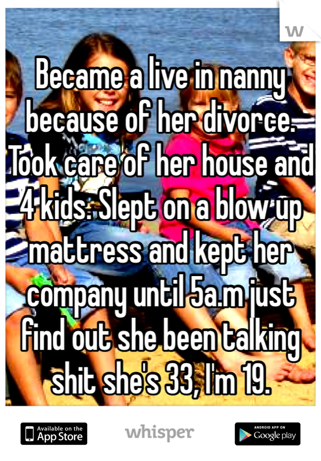 Became a live in nanny because of her divorce. Took care of her house and 4 kids. Slept on a blow up mattress and kept her company until 5a.m just find out she been talking shit she's 33, I'm 19.