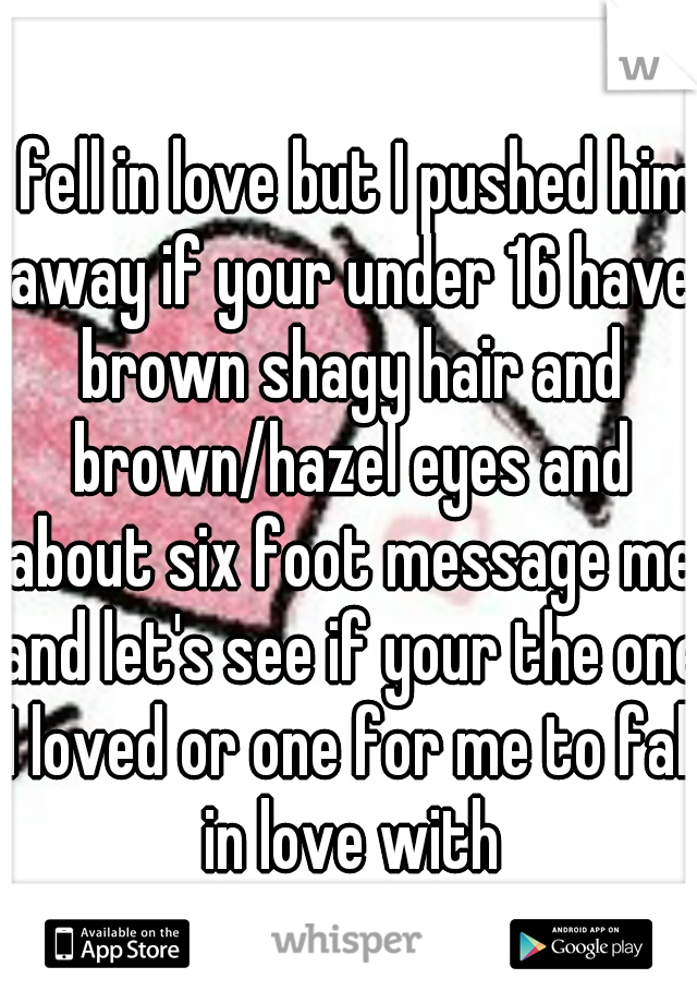 I fell in love but I pushed him away if your under 16 have brown shagy hair and brown/hazel eyes and about six foot message me and let's see if your the one I loved or one for me to fall in love with
