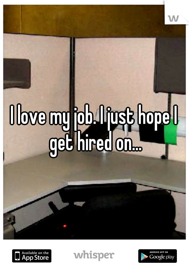 I love my job. I just hope I get hired on...