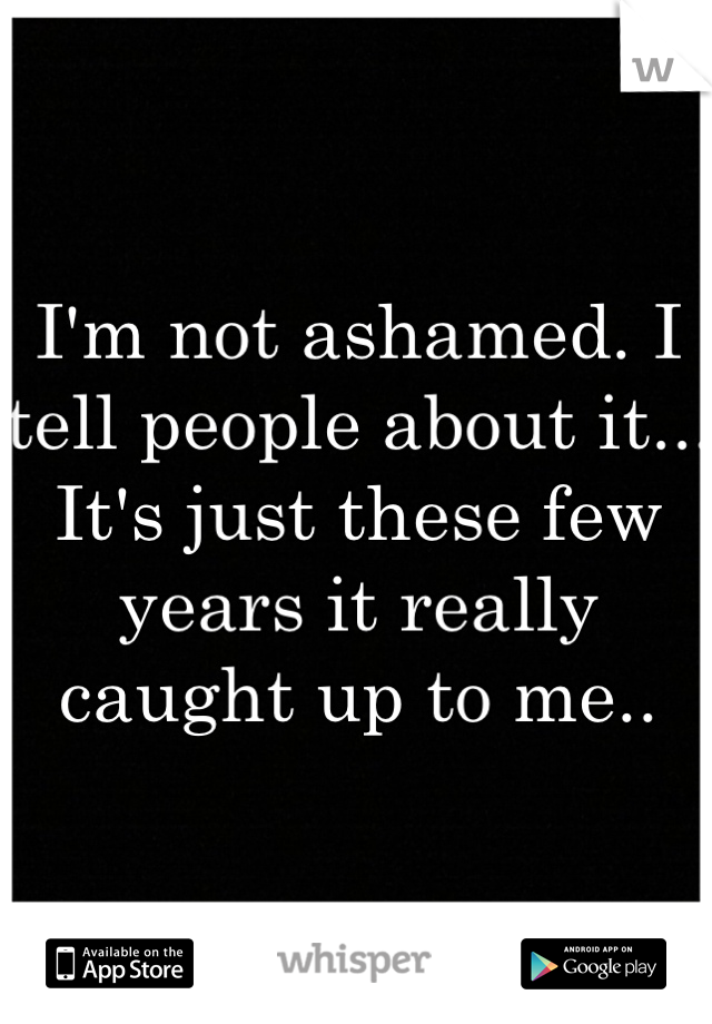 I'm not ashamed. I tell people about it... It's just these few years it really caught up to me.. 