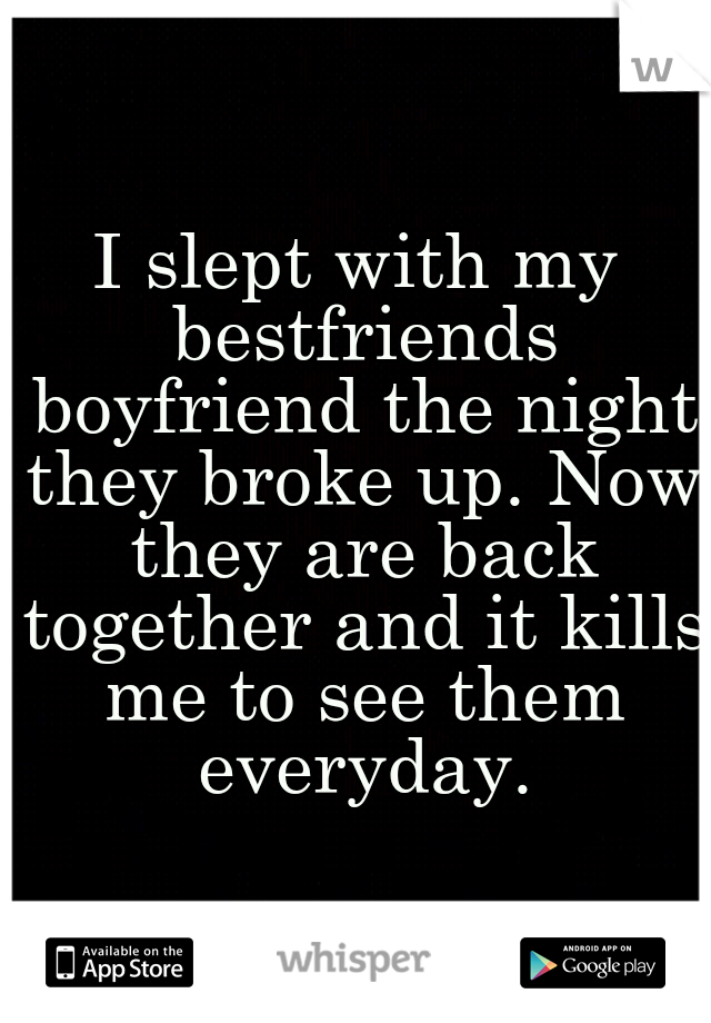 I slept with my bestfriends boyfriend the night they broke up. Now they are back together and it kills me to see them everyday.